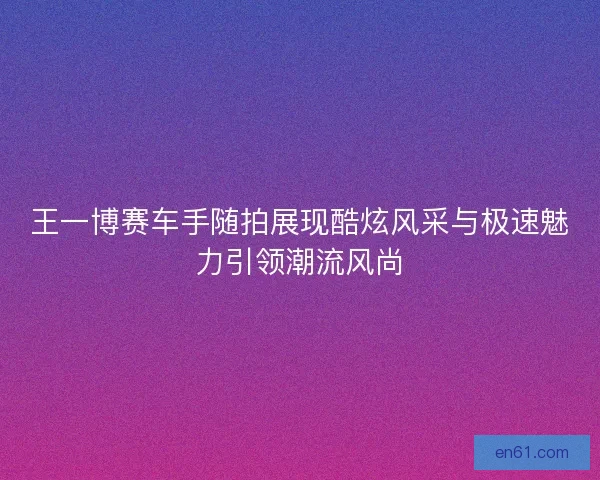 王一博赛车手随拍展现酷炫风采与极速魅力引领潮流风尚