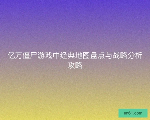 亿万僵尸游戏中经典地图盘点与战略分析攻略