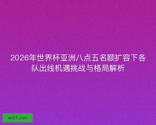 2026年世界杯亚洲八点五名额扩容下各队出线机遇挑战与格局解析