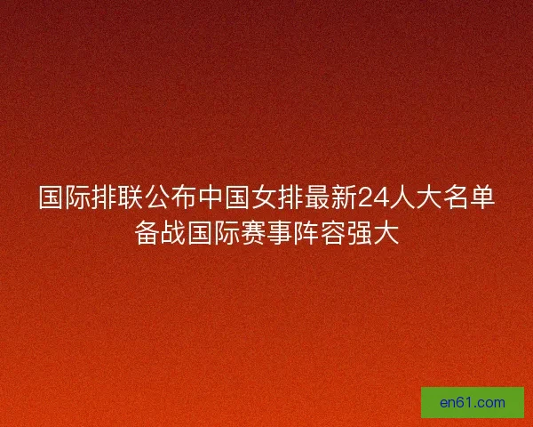 国际排联公布中国女排最新24人大名单备战国际赛事阵容强大