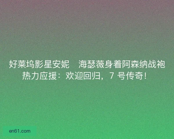 好莱坞影星安妮・海瑟薇身着阿森纳战袍热力应援：欢迎回归，7 号传奇！