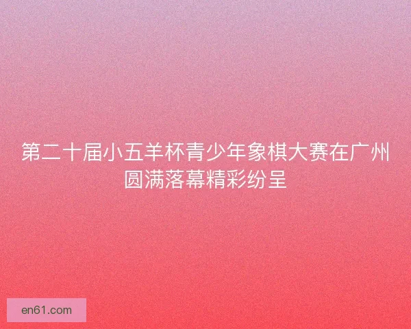 第二十届小五羊杯青少年象棋大赛在广州圆满落幕精彩纷呈