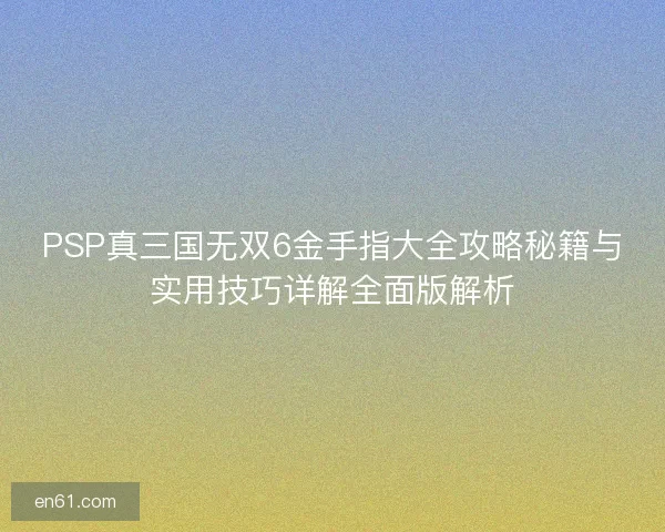 PSP真三国无双6金手指大全攻略秘籍与实用技巧详解全面版解析
