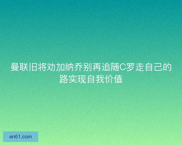 曼联旧将劝加纳乔别再追随C罗走自己的路实现自我价值