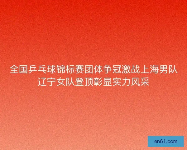 全国乒乓球锦标赛团体争冠激战上海男队辽宁女队登顶彰显实力风采