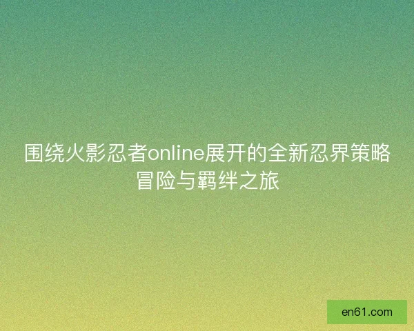 围绕火影忍者online展开的全新忍界策略冒险与羁绊之旅