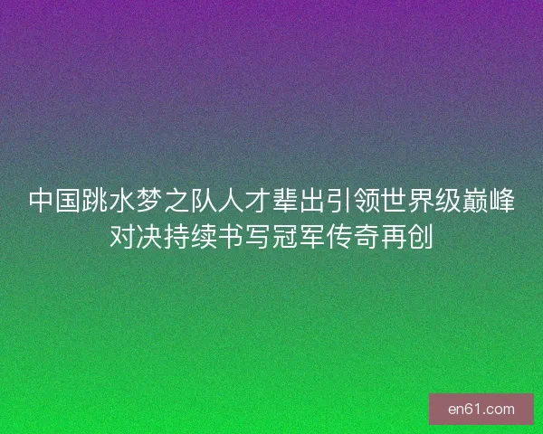 中国跳水梦之队人才辈出引领世界级巅峰对决持续书写冠军传奇再创